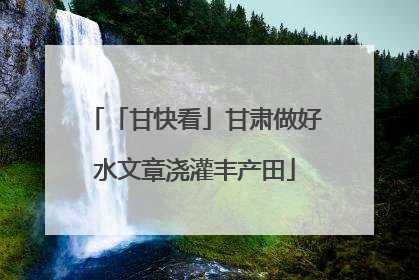 「甘快看」甘肃做好水文章浇灌丰产田