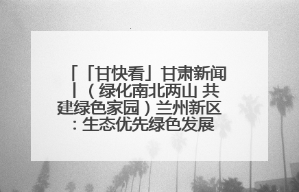 「甘快看」甘肃新闻丨（绿化南北两山 共建绿色家园）兰州新区：生态优先绿色发展 打造生态环保示范区