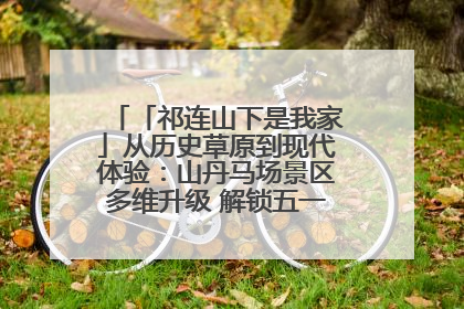 「祁连山下是我家」从历史草原到现代体验：山丹马场景区多维升级 解锁五一文旅新玩法
