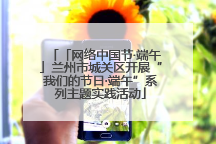 「网络中国节·端午」兰州市城关区开展“我们的节日·端午”系列主题实践活动