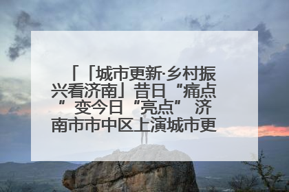 「城市更新·乡村振兴看济南」昔日“痛点”变今日“亮点” 济南市市中区上演城市更新“三部曲”