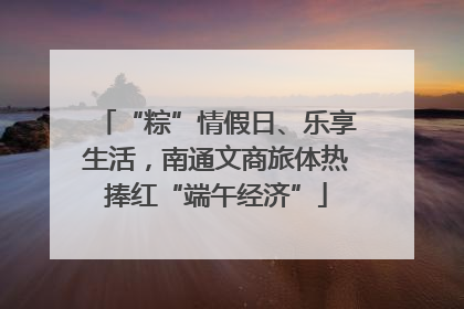 “粽”情假日、乐享生活，南通文商旅体热捧红“端午经济”