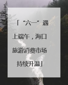 “六一”遇上端午，海口旅游消费市场持续升温