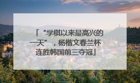 “学棋以来最高兴的一天”，杨楷文春兰杯连胜韩国前三夺冠