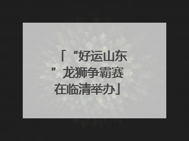 “好运山东”龙狮争霸赛在临清举办