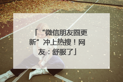 “微信朋友圈更新”冲上热搜！网友：舒服了