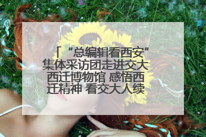 “总编辑看西安”集体采访团走进交大西迁博物馆 感悟西迁精神 看交大人续写爱国奋斗新篇章