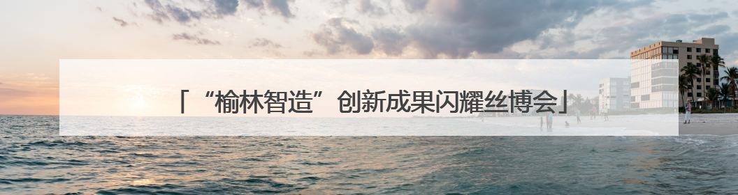 “榆林智造”创新成果闪耀丝博会
