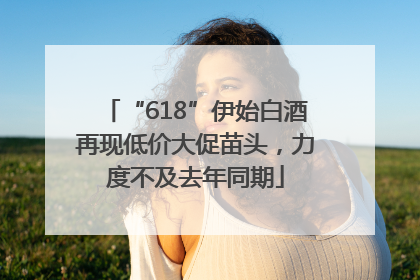 “618”伊始白酒再现低价大促苗头，力度不及去年同期