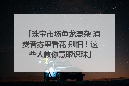 珠宝市场鱼龙混杂 消费者雾里看花 别怕！这些人教你慧眼识珠