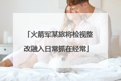 火箭军某旅将检视整改融入日常抓在经常