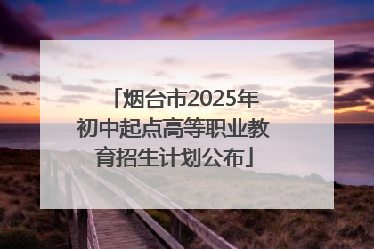 烟台市2025年初中起点高等职业教育招生计划公布