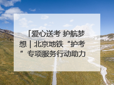 爱心送考 护航梦想｜北京地铁“护考”专项服务行动助力考生无忧赴考
