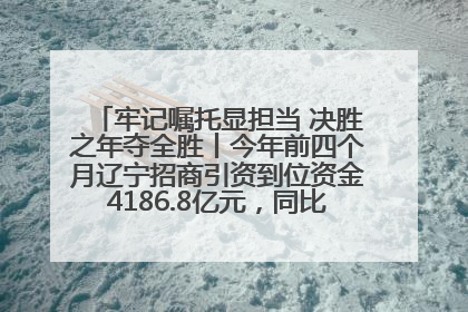 牢记嘱托显担当 决胜之年夺全胜丨今年前四个月辽宁招商引资到位资金4186.8亿元，同比增长17.4%