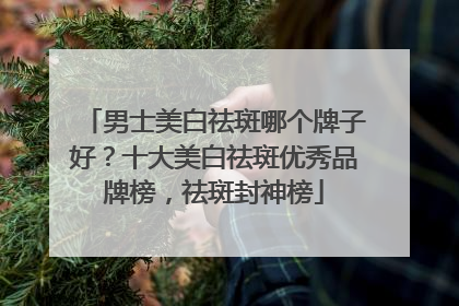 男士美白祛斑哪个牌子好？十大美白祛斑优秀品牌榜，祛斑封神榜