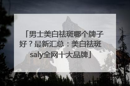 男士美白祛斑哪个牌子好？最新汇总：美白祛斑saly全网十大品牌