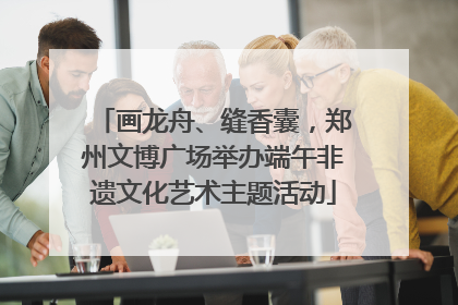 画龙舟、缝香囊，郑州文博广场举办端午非遗文化艺术主题活动