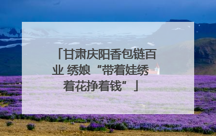 甘肃庆阳香包链百业 绣娘“带着娃绣着花挣着钱”