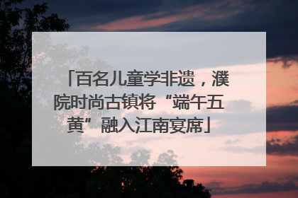 百名儿童学非遗，濮院时尚古镇将“端午五黄”融入江南宴席