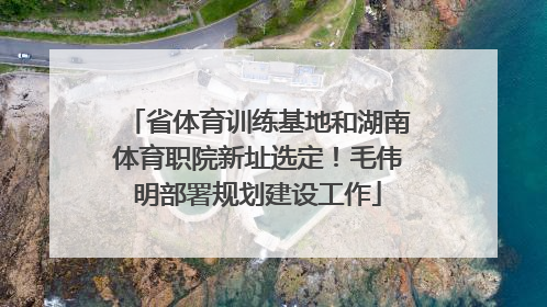 省体育训练基地和湖南体育职院新址选定！毛伟明部署规划建设工作