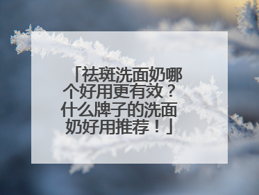 祛斑洗面奶哪个好用更有效？什么牌子的洗面奶好用推荐！