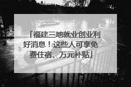 福建三地就业创业利好消息！这些人可享免费住宿、万元补贴