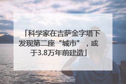 科学家在吉萨金字塔下发现第二座“城市”，或于3.8万年前建造