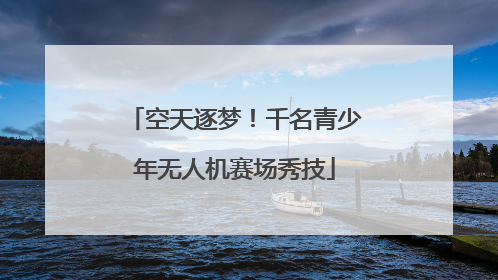 空天逐梦！千名青少年无人机赛场秀技