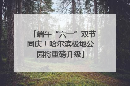 端午“六一”双节同庆！哈尔滨极地公园将重磅升级