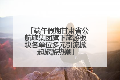 端午假期甘肃省公航旅集团旗下旅游板块各单位多元引流掀起旅游热潮