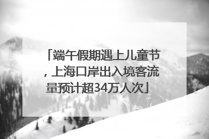 端午假期遇上儿童节，上海口岸出入境客流量预计超34万人次