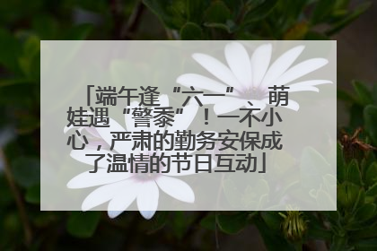 端午逢“六一”、萌娃遇“警黍”！一不小心，严肃的勤务安保成了温情的节日互动