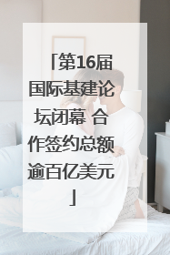 第16届国际基建论坛闭幕 合作签约总额逾百亿美元