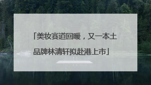 美妆赛道回暖，又一本土品牌林清轩拟赴港上市