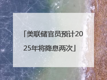 美联储官员预计2025年将降息两次