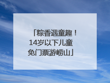 粽香遇童趣！14岁以下儿童免门票游崂山