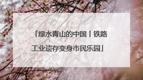 绿水青山的中国丨铁路工业遗存变身市民乐园