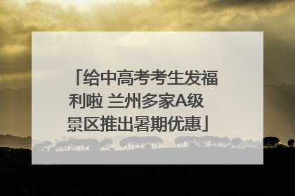 给中高考考生发福利啦 兰州多家A级景区推出暑期优惠