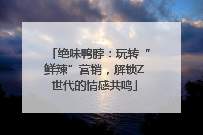 绝味鸭脖：玩转“鲜辣”营销，解锁Z世代的情感共鸣