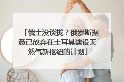 俄土没谈拢？俄罗斯据悉已放弃在土耳其建设天然气新枢纽的计划