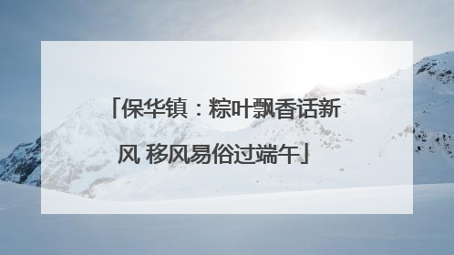 保华镇：粽叶飘香话新风 移风易俗过端午