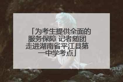 为考生提供全面的服务保障 记者随团走进湖南省平江县第一中学考点