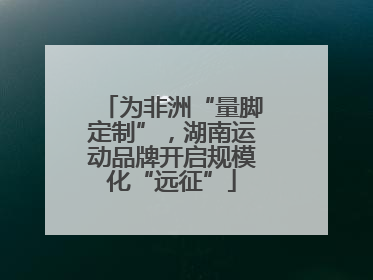 为非洲“量脚定制”，湖南运动品牌开启规模化“远征”