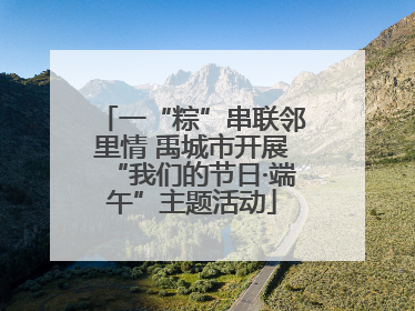 一“粽”串联邻里情 禹城市开展“我们的节日·端午”主题活动