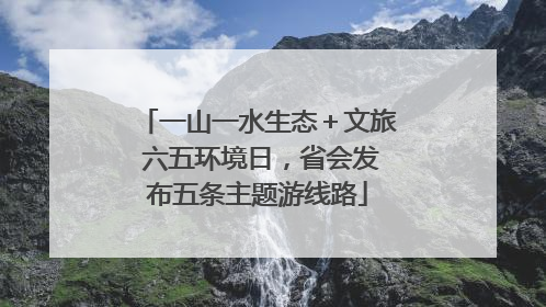 一山一水生态＋文旅 六五环境日，省会发布五条主题游线路