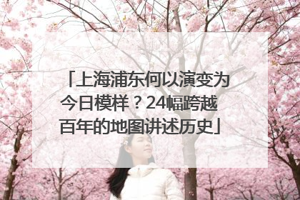 上海浦东何以演变为今日模样？24幅跨越百年的地图讲述历史