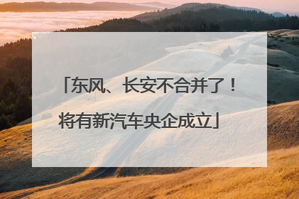 东风、长安不合并了！将有新汽车央企成立