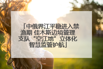 中俄界江平稳进入禁渔期 佳木斯边境管理支队“空江地”立体化智慧监管护航