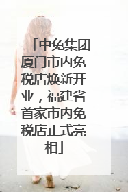 中免集团厦门市内免税店焕新开业，福建省首家市内免税店正式亮相