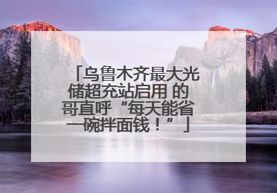 乌鲁木齐最大光储超充站启用 的哥直呼“每天能省一碗拌面钱！”